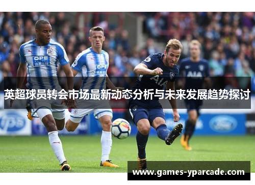 英超球员转会市场最新动态分析与未来发展趋势探讨