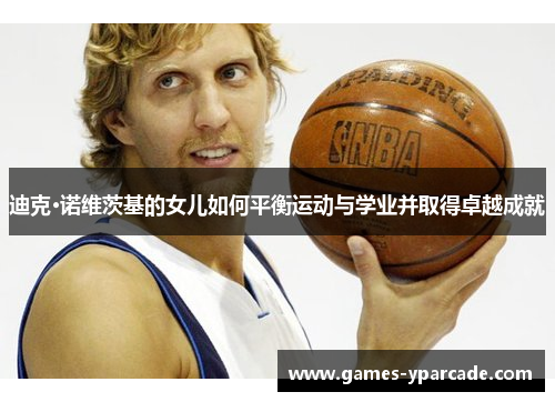 迪克·诺维茨基的女儿如何平衡运动与学业并取得卓越成就