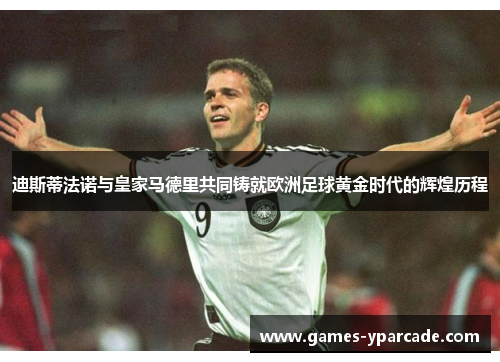 迪斯蒂法诺与皇家马德里共同铸就欧洲足球黄金时代的辉煌历程