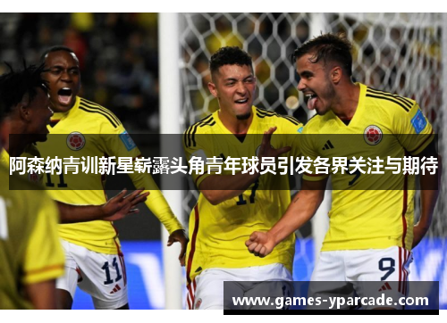 阿森纳青训新星崭露头角青年球员引发各界关注与期待 阿森纳青训新星崭露头角青年球员引发各界关注与期待