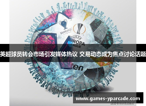 英超球员转会市场引发媒体热议 交易动态成为焦点讨论话题 英超球员转会市场引发媒体热议 交易动态成为焦点讨论话题