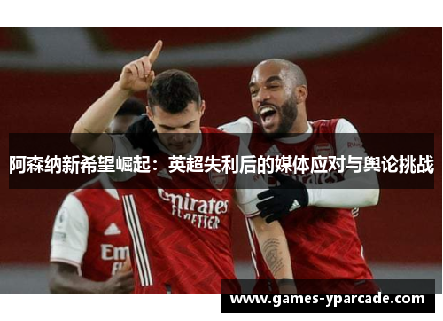 阿森纳新希望崛起:英超失利后的媒体应对与舆论挑战 阿森纳新希望崛起:英超失利后的媒体应对与舆论挑战