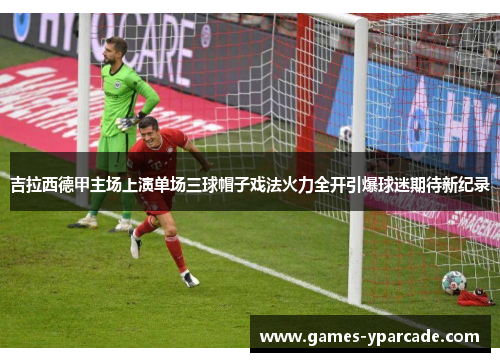 吉拉西德甲主场上演单场三球帽子戏法火力全开引爆球迷期待新纪录