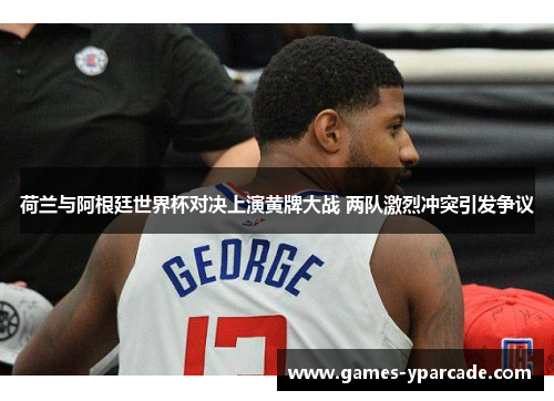 荷兰与阿根廷世界杯对决上演黄牌大战 两队激烈冲突引发争议