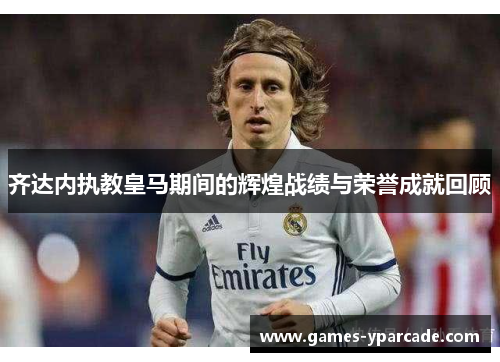 齐达内执教皇马期间的辉煌战绩与荣誉成就回顾 齐达内执教皇马期间的辉煌战绩与荣誉成就回顾