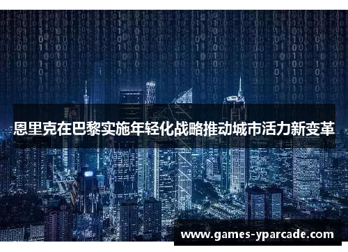恩里克在巴黎实施年轻化战略推动城市活力新变革 恩里克在巴黎实施年轻化战略推动城市活力新变革
