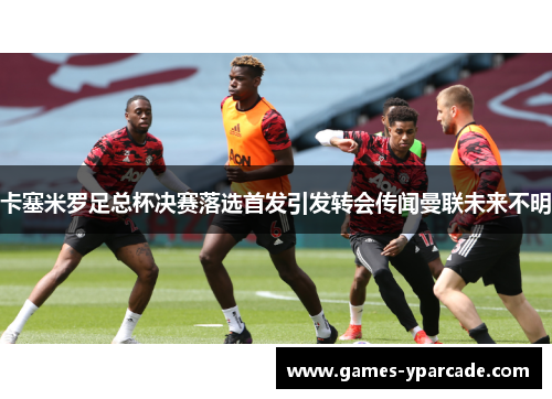 卡塞米罗足总杯决赛落选首发引发转会传闻曼联未来不明 卡塞米罗足总杯决赛落选首发引发转会传闻曼联未来不明