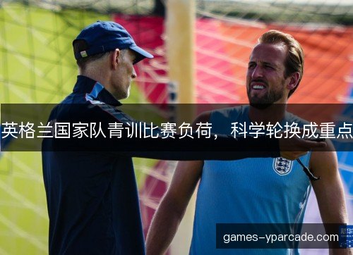 英格兰国家队青训比赛负荷，科学轮换成重点